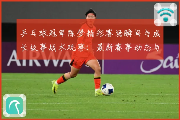 乒乓球冠军陈梦精彩赛场瞬间与成长故事战术观察：最新赛事动态与深度分析