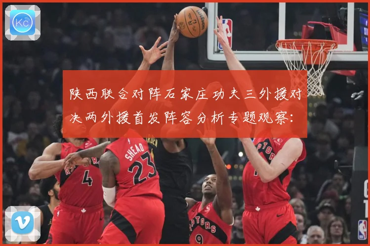 陕西联合对阵石家庄功夫三外援对决两外援首发阵容分析专题观察：最新赛事动态与深度分析