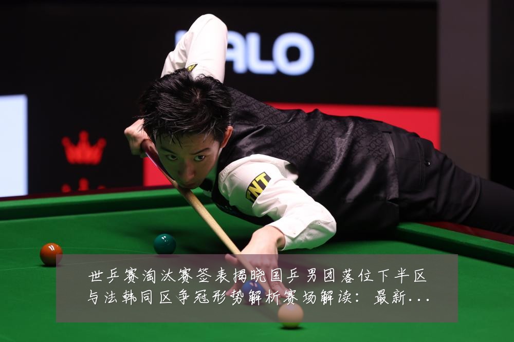 世乒赛淘汰赛签表揭晓国乒男团落位下半区与法韩同区争冠形势解析赛场解读:最新赛事动态与深度分析