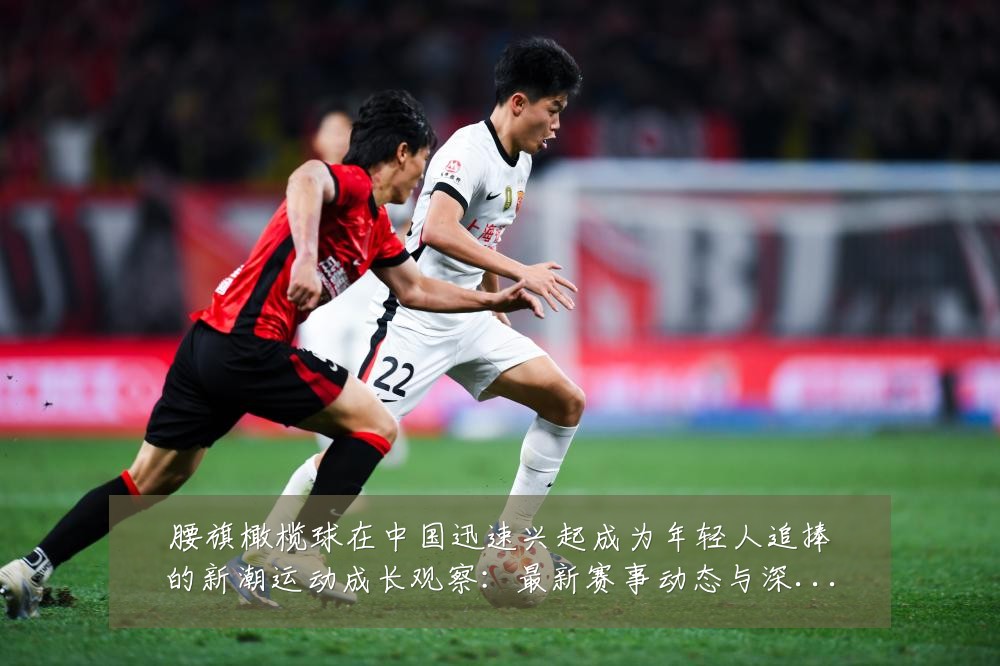 腰旗橄榄球在中国迅速兴起成为年轻人追捧的新潮运动成长观察:最新赛事动态与深度分析