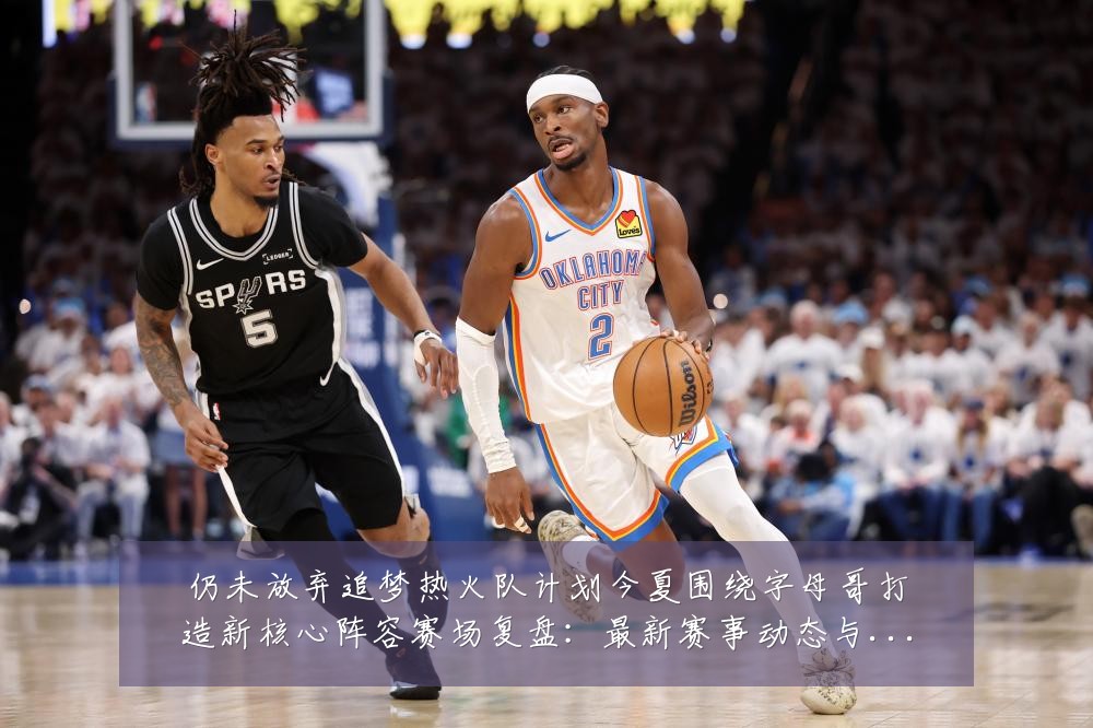 仍未放弃追梦热火队计划今夏围绕字母哥打造新核心阵容赛场复盘:最新赛事动态与深度分析
